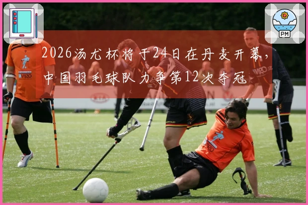2026汤尤杯将于24日在丹麦开幕，中国羽毛球队力争第12次夺冠