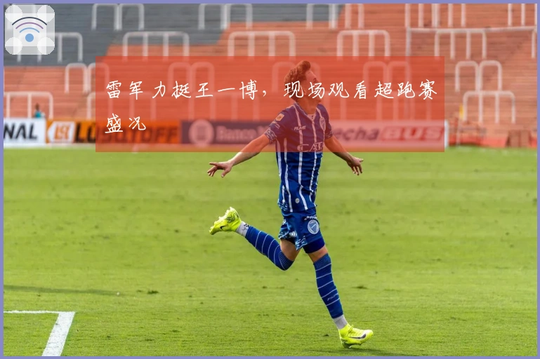 雷军力挺王一博，现场观看超跑赛盛况