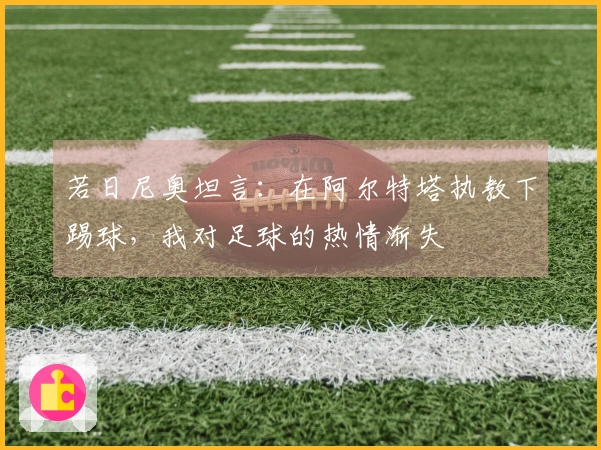 若日尼奥坦言：在阿尔特塔执教下踢球，我对足球的热情渐失
