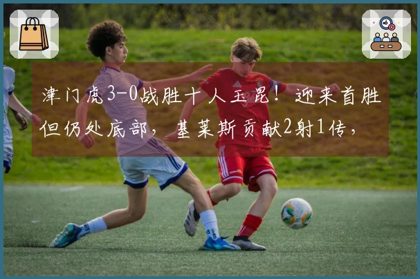 津门虎3-0战胜十人玉昆！迎来首胜但仍处底部，基莱斯贡献2射1传，玉昆主场首败。