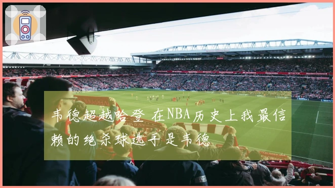 韦德超越哈登 在NBA历史上我最信赖的绝杀球选手是韦德