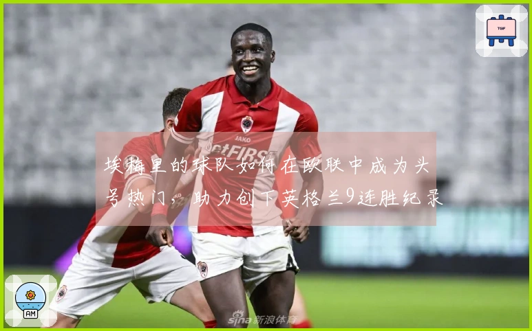 埃梅里的球队如何在欧联中成为头号热门，助力创下英格兰9连胜纪录？