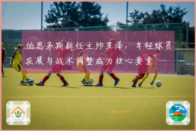 伯恩茅斯新任主帅罗泽，年轻球员发展与战术调整成为核心要素